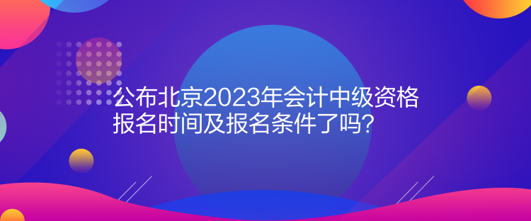 公布北京2023年會計中級資格報名時間及報名條件了嗎？