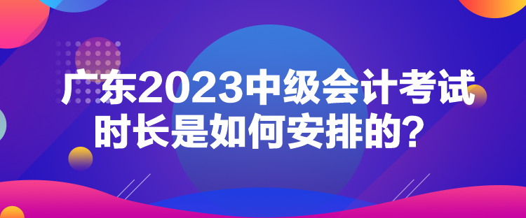 廣東2023中級(jí)會(huì)計(jì)考試時(shí)長(zhǎng)是如何安排的？