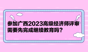 參加廣西2023高級(jí)經(jīng)濟(jì)師評(píng)審，需要先完成繼續(xù)教育嗎？