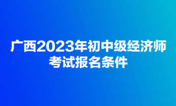 廣西2023年初中級經濟師考試報名條件