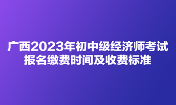 廣西2023年初中級經(jīng)濟師考試報名繳費時間及收費標準