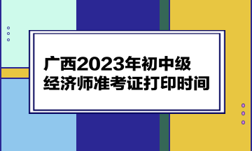 廣西2023年初中級(jí)經(jīng)濟(jì)師準(zhǔn)考證打印時(shí)間