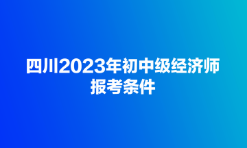 四川2023年初中級(jí)經(jīng)濟(jì)師報(bào)考條件