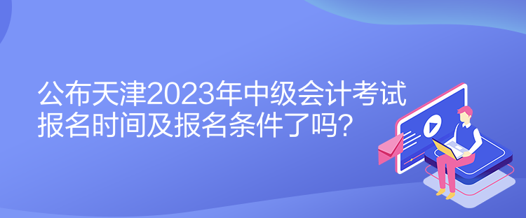 公布天津2023年中級會(huì)計(jì)考試報(bào)名時(shí)間及報(bào)名條件了嗎？