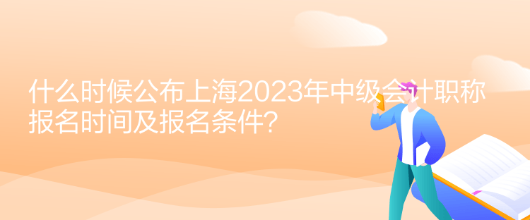 什么時候公布上海2023年中級會計職稱報名時間及報名條件？