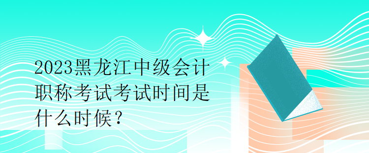 2023黑龍江中級會計職稱考試考試時間是什么時候？