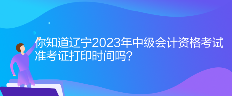 你知道遼寧2023年中級(jí)會(huì)計(jì)資格考試準(zhǔn)考證打印時(shí)間嗎？