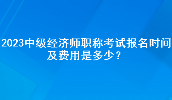 2023年中級經(jīng)濟(jì)師職稱考試報名時間及費用是多少？