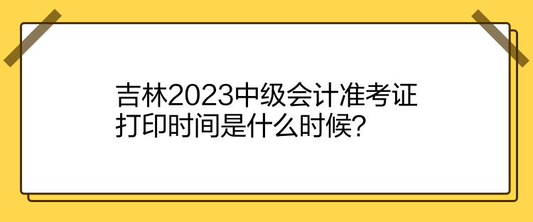 吉林2023中級會計準(zhǔn)考證打印時間是什么時候？