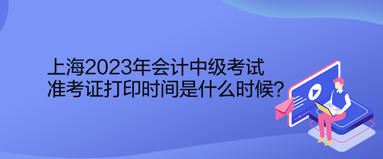 上海2023年會(huì)計(jì)中級(jí)考試準(zhǔn)考證打印時(shí)間是什么時(shí)候？