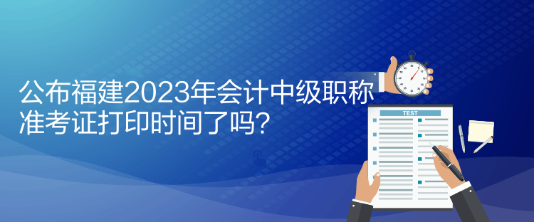 公布福建2023年會計(jì)中級職稱準(zhǔn)考證打印時(shí)間了嗎？