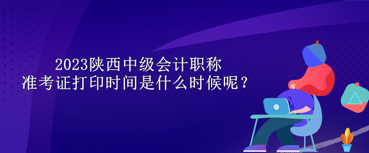 2023陜西中級(jí)會(huì)計(jì)職稱準(zhǔn)考證打印時(shí)間是什么時(shí)候呢？