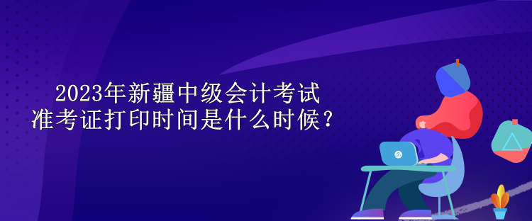 2023年新疆中級會計考試準(zhǔn)考證打印時間是什么時候？