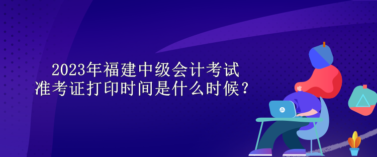 2023年福建中級(jí)會(huì)計(jì)考試準(zhǔn)考證打印時(shí)間是什么時(shí)候？