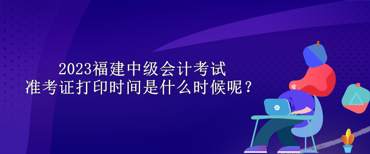 2023福建中級(jí)會(huì)計(jì)考試準(zhǔn)考證打印時(shí)間是什么時(shí)候呢？