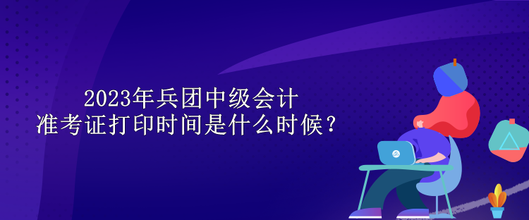 2023年兵團中級會計準考證打印時間是什么時候？