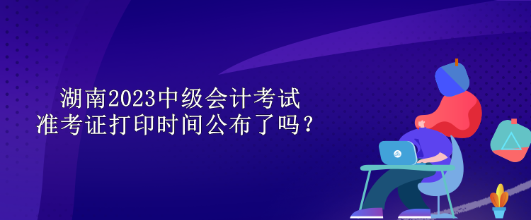 湖南2023中級會計(jì)考試準(zhǔn)考證打印時(shí)間公布了嗎？