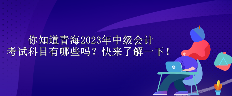 你知道青海2023年中級會計(jì)考試科目有哪些嗎？快來了解一下！