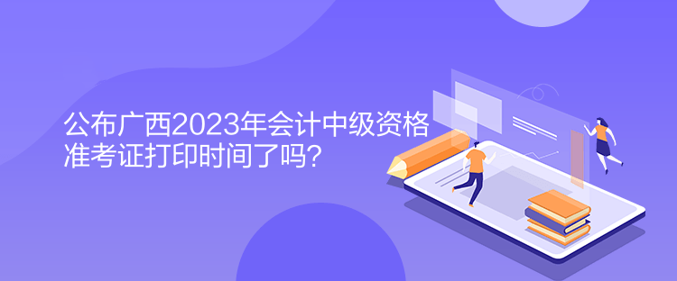 公布廣西2023年會(huì)計(jì)中級(jí)資格準(zhǔn)考證打印時(shí)間了嗎？