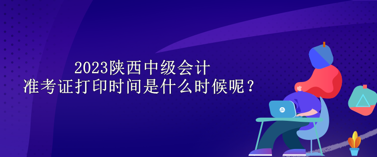 2023陜西中級會計(jì)準(zhǔn)考證打印時(shí)間是什么時(shí)候呢？