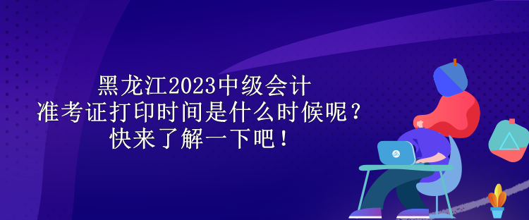 黑龍江2023中級會計準考證打印時間是什么時候呢？快來了解一下吧！