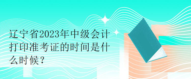 遼寧省2023年中級會計打印準(zhǔn)考證的時間是什么時候？