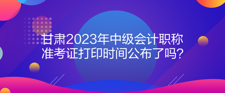 甘肅2023年中級會計職稱準考證打印時間公布了嗎？