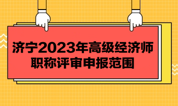 濟寧2023年高級經濟師職稱評審申報范圍