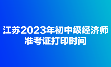 江蘇2023年初中級(jí)經(jīng)濟(jì)師準(zhǔn)考證打印時(shí)間