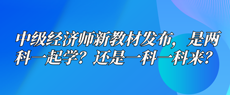 中級經濟師新教材已發(fā)布，是兩科一起學？還是一科一科來？