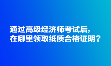 通過高級經(jīng)濟(jì)師考試后，在哪里領(lǐng)取紙質(zhì)合格證明？