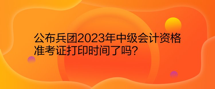 公布兵團2023年中級會計資格準考證打印時間了嗎？