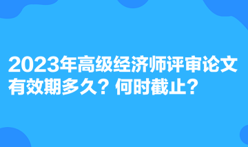 2023年高級(jí)經(jīng)濟(jì)師評(píng)審論文有效期多久？何時(shí)截止？