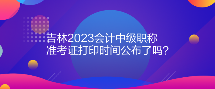 吉林2023會計中級職稱準考證打印時間公布了嗎？