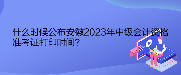 什么時候公布安徽2023年中級會計資格準考證打印時間？