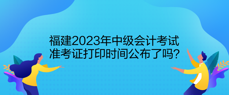 福建2023年中級會計考試準(zhǔn)考證打印時間公布了嗎？