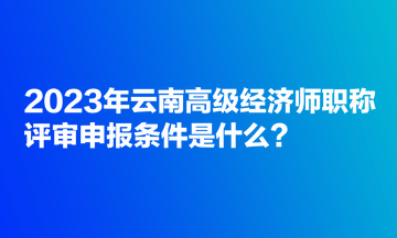 2023年云南高級(jí)經(jīng)濟(jì)師職稱(chēng)評(píng)審申報(bào)條件是什么？