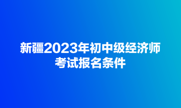 新疆2023年初中級經(jīng)濟(jì)師考試報名條件