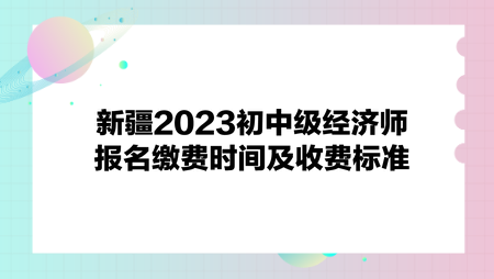 新疆2023初中級經(jīng)濟(jì)師報(bào)名繳費(fèi)時(shí)間及收費(fèi)標(biāo)準(zhǔn)