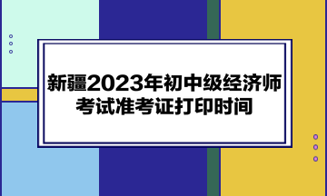 新疆2023年初中級經(jīng)濟師考試準(zhǔn)考證打印時間