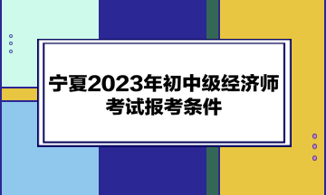 寧夏2023年初中級經(jīng)濟師考試報考條件