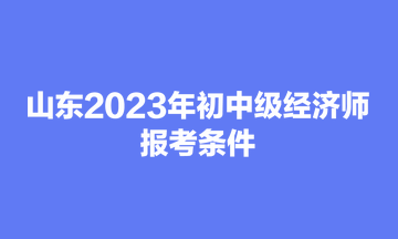 山東2023年初中級經(jīng)濟師報考條件