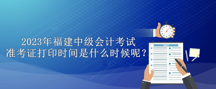 2023年福建中級(jí)會(huì)計(jì)考試準(zhǔn)考證打印時(shí)間是什么時(shí)候呢？