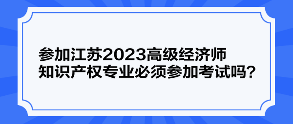 參加江蘇2023高級經(jīng)濟師知識產(chǎn)權(quán)專業(yè)必須參加考試嗎？