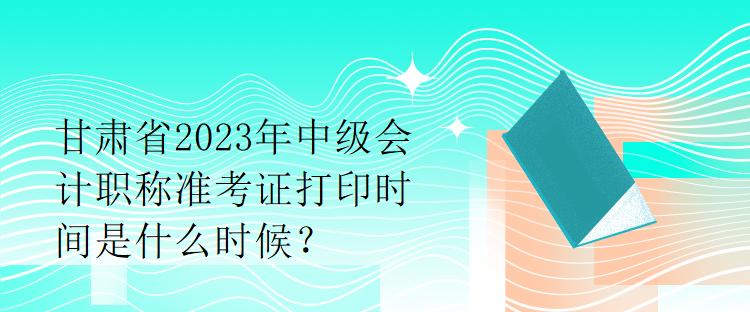 甘肅省2023年中級(jí)會(huì)計(jì)職稱準(zhǔn)考證打印時(shí)間是什么時(shí)候？