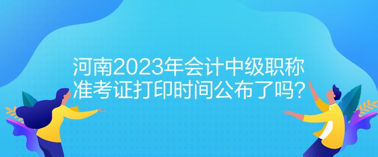 河南2023年會(huì)計(jì)中級(jí)職稱準(zhǔn)考證打印時(shí)間公布了嗎？