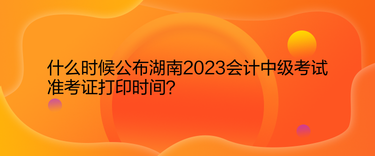 什么時(shí)候公布湖南2023會(huì)計(jì)中級(jí)考試準(zhǔn)考證打印時(shí)間？