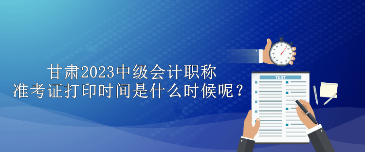 甘肅2023中級(jí)會(huì)計(jì)職稱準(zhǔn)考證打印時(shí)間是什么時(shí)候呢？