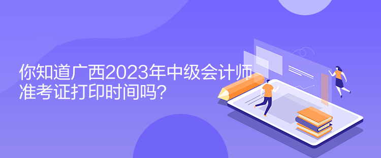 你知道廣西2023年中級會計師準考證打印時間嗎？