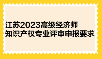 江蘇2023高級經(jīng)濟師知識產(chǎn)權(quán)專業(yè)評審申報要求